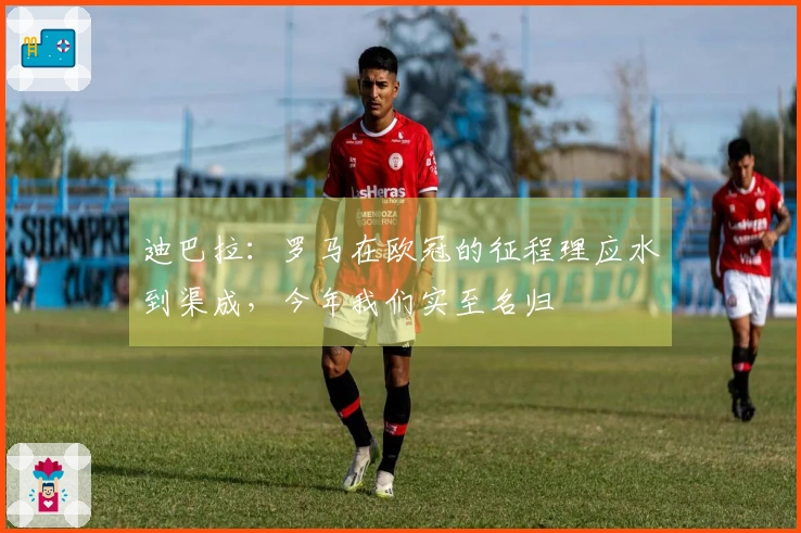 迪巴拉：罗马在欧冠的征程理应水到渠成，今年我们实至名归