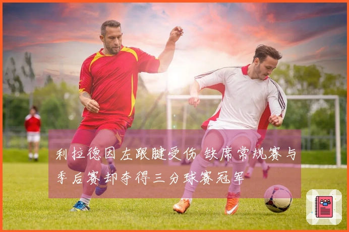 利拉德因左跟腱受伤 缺席常规赛与季后赛却夺得三分球赛冠军